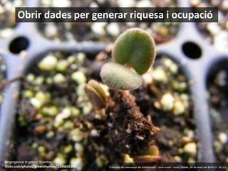 13
Obrir dades per generar riquesa i ocupació
emergence © green.thumbs
flickr.com/photos/greenthumbs/3244645344 ‘Com han de comunicar les institucions’. Jordi Graells i Costa. Citilab, 28 de març de 2014 CC – BY 3.0
 