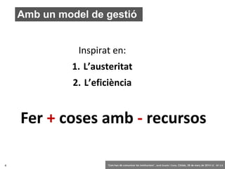 4 ‘Com han de comunicar les institucions’. Jordi Graells i Costa. Citilab, 28 de març de 2014 CC – BY 3.0
Amb un model de gestió
Fer + coses amb - recursos
Inspirat en:
1. L’austeritat
2. L’eficiència
 