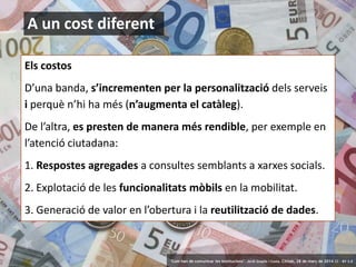8
A un cost diferent
Els costos
D’una banda, s’incrementen per la personalització dels serveis
i perquè n’hi ha més (n’augmenta el catàleg).
De l’altra, es presten de manera més rendible, per exemple en
l’atenció ciutadana:
1. Respostes agregades a consultes semblants a xarxes socials.
2. Explotació de les funcionalitats mòbils en la mobilitat.
3. Generació de valor en l’obertura i la reutilització de dades.
‘Com han de comunicar les institucions’. Jordi Graells i Costa. Citilab, 28 de març de 2014 CC – BY 3.0
 