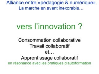 vers l’innovation ?
Consommation collaborative
Travail collaboratif
et…
Apprentissage collaboratif
en résonance avec les pratiques d’autoformation
Alliance entre «pédagogie & numérique»
La marche en avant inexorable…
 