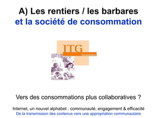 A) Les rentiers / les barbares
et la société de consommation
Vers des consommations plus collaboratives ?
Internet, un nouvel alphabet : communauté, engagement & efficacité
De la transmission des contenus vers une appropriation communautaire
 