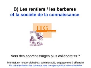 B) Les rentiers / les barbares
et la société de la connaissance
Vers des apprentissages plus collaboratifs ?
Internet, un nouvel alphabet : communauté, engagement & efficacité
De la transmission des contenus vers une appropriation communautaire
 