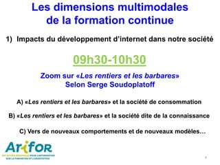 1) Impacts du développement d’internet dans notre société
09h30-10h30
Zoom sur «Les rentiers et les barbares»
Selon Serge Soudoplatoff
4
Les dimensions multimodales
de la formation continue
A) «Les rentiers et les barbares» et la société de consommation
B) «Les rentiers et les barbares» et la société dite de la connaissance
C) Vers de nouveaux comportements et de nouveaux modèles…
 