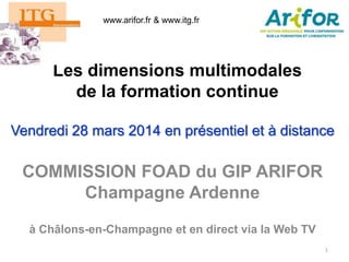 Les dimensions multimodales
de la formation continue
Vendredi 28 mars 2014 en présentiel et à distance
1
COMMISSION FOAD du GIP ARIFOR
Champagne Ardenne
à Châlons-en-Champagne et en direct via la Web TV
www.arifor.fr & www.itg.fr
 