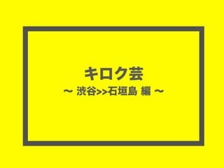 キロク芸
∼ 渋谷>>石垣島 編 ∼
 