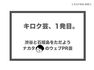 キロク芸、1発目。
渋谷と石垣島をただよう
ナカタ   のウェブPR芸
[ キロク学会 #00 ]
 