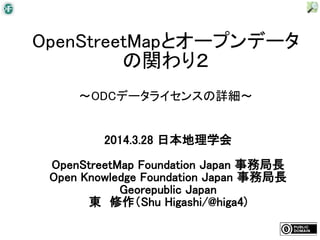OpenStreetMapとオープンデータ
の関わり２
～ODCデータライセンスの詳細～
2014.3.28 日本地理学会
OpenStreetMap Foundation Japan 事務局長
Open Knowledge Foundation Japan 事務局長
Georepublic Japan
東 修作（Shu Higashi/@higa4)
 