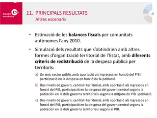 • Estimació de les balances fiscals per comunitats
autònomes l’any 2010.
• Simulació dels resultats que s’obtindrien amb altres
formes d’organització territorial de l’Estat, amb diferents
criteris de redistribució de la despesa pública per
territoris:
a) Un únic sector públic amb aportació als ingressos en funció del PIB i
participació en la despesa en funció de la població.
b) Dos nivells de govern, central i territorial, amb aportació als ingressos en
funció del PIB, participació en la despesa del govern central segons la
població i en la dels governs territorials segons la mitjana de PIB i població.
c) Dos nivells de govern, central i territorial, amb aportació als ingressos en
funció del PIB, participació en la despesa del govern central segons la
població i en la dels governs territorials segons el PIB.
11. PRINCIPALS RESULTATS
Altres escenaris
 