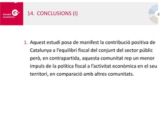 1. Aquest estudi posa de manifest la contribució positiva de
Catalunya a l’equilibri fiscal del conjunt del sector públic
però, en contrapartida, aquesta comunitat rep un menor
impuls de la política fiscal a l’activitat econòmica en el seu
territori, en comparació amb altres comunitats.
14. CONCLUSIONS (I)
 