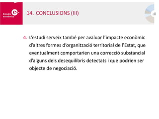 4. L’estudi serveix també per avaluar l’impacte econòmic
d’altres formes d’organització territorial de l’Estat, que
eventualment comportarien una correcció substancial
d’alguns dels desequilibris detectats i que podrien ser
objecte de negociació.
14. CONCLUSIONS (III)
 