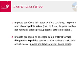 1. OBJECTIUS DE L’ESTUDI
1. Impacte econòmic del sector públic a Catalunya i Espanya
amb el marc polític actual (pressió fiscal, despesa pública
per habitant, saldos pressupostaris, estocs de capital).
2. Impacte econòmic en el sector públic d’altres formes
d’organització política territorial alternatives a la situació
actual, sota el supòsit d’estabilitat de les bases fiscals.
 