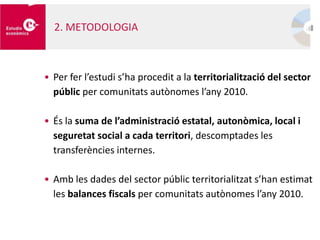 • Per fer l’estudi s’ha procedit a la territorialització del sector
públic per comunitats autònomes l’any 2010.
• És la suma de l’administració estatal, autonòmica, local i
seguretat social a cada territori, descomptades les
transferències internes.
• Amb les dades del sector públic territorialitzat s’han estimat
les balances fiscals per comunitats autònomes l’any 2010.
2. METODOLOGIA
 