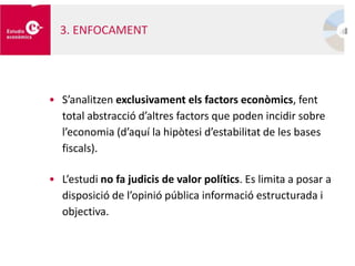 • S’analitzen exclusivament els factors econòmics, fent
total abstracció d’altres factors que poden incidir sobre
l’economia (d’aquí la hipòtesi d’estabilitat de les bases
fiscals).
• L’estudi no fa judicis de valor polítics. Es limita a posar a
disposició de l’opinió pública informació estructurada i
objectiva.
3. ENFOCAMENT
 