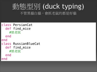 動態型別 (duck typing) 
不管黑貓白貓，會抓老鼠的都是好貓
class PersianCat
def find_mice
#抓⽼老⿏鼠
end
end
class RussianBlueCat
def find_mice
#抓⽼老⿏鼠
end
end
 