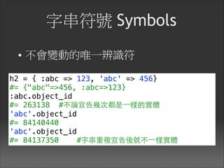 字串符號 Symbols
• 不會變動的唯一辨識符
h2 = { :abc => 123, 'abc' => 456}
#= {"abc"=>456, :abc=>123}
:abc.object_id
#= 263138 #不論宣告幾次都是⼀一樣的實體
'abc'.object_id
#= 84140440
'abc'.object_id
#= 84137350 #字串重複宣告後就不⼀一樣實體
 