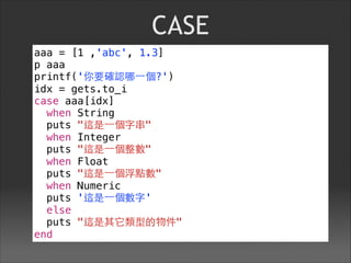 CASE
aaa = [1 ,'abc', 1.3]
p aaa
printf('你要確認哪⼀一個?')
idx = gets.to_i
case aaa[idx]
when String
puts "這是⼀一個字串"
when Integer
puts "這是⼀一個整數"
when Float
puts "這是⼀一個浮點數"
when Numeric
puts '這是⼀一個數字'
else
puts "這是其它類型的物件"
end
 