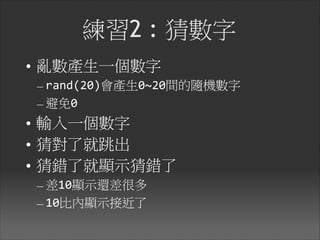 練習2 : 猜數字
• 亂數產生一個數字

– rand(20)會產生0~20間的隨機數字	
  
– 避免0	
  
• 輸入一個數字

• 猜對了就跳出

• 猜錯了就顯示猜錯了

– 差10顯示還差很多	
  
– 10比內顯示接近了
 