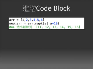 進階Code Block
arr = [1,2,3,4,5,6]
new_arr = arr.map{|a| a+10}
#=> 造出新陣列 [11, 12, 13, 14, 15, 16]
 