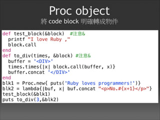 Proc object 
將 code block 明確轉成物件
def test_block(&block) #注意&
printf "I love Ruby ,"
block.call
end
def to_div(times, &block) #注意&
buffer = '<DIV>'
times.times{|x| block.call(buffer, x)}
buffer.concat '</DIV>'
end
blk1 = Proc.new{ puts('Ruby loves programmers!')}
blk2 = lambda{|buf, x| buf.concat "<p>No.#{x+1}</p>"}
test_block(&blk1)
puts to_div(3,&blk2)
 