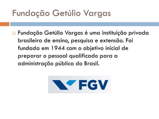 Fundação Getúlio Vargas
 Fundação Getúlio Vargas é uma instituição privada
brasileira de ensino, pesquisa e extensão. Foi
fundada em 1944 com o objetivo inicial de
preparar o pessoal qualificado para a
administração pública do Brasil.
 
