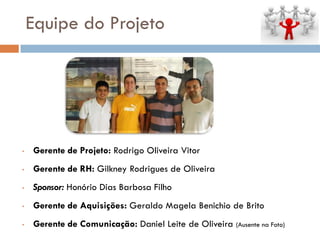 Equipe do Projeto
• Gerente de Projeto: Rodrigo Oliveira Vitor
• Gerente de RH: Gilkney Rodrigues de Oliveira
• Sponsor: Honório Dias Barbosa Filho
• Gerente de Aquisições: Geraldo Magela Benichio de Brito
• Gerente de Comunicação: Daniel Leite de Oliveira (Ausente na Foto)
 