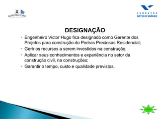 DESIGNAÇÃO
 Engenheiro Victor Hugo fica designado como Gerente dos
Projetos para construção do Pedras Preciosas Residencial;
 Gerir os recursos a serem investidos na construção;
 Aplicar seus conhecimentos e experiência no setor da
construção civil, na construções;
 Garantir o tempo, custo e qualidade previstos.
 