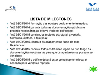 LISTA DE MILESTONES
 *Até 02/05/2014 formação das equipes devidamente treinadas;
 *Até 02/05/2014 garantir todas as documentações públicas e
projetos necessários ao efetivo início da edificação;
 *Até 02/01/2015 concluir, os projetos estrutural, alvenaria,
hidráulica, elétrico, e telefonia;
 *Até 02/03/2015, concluir os acabamentos finais de todo
Residencial;
 *Até 02/04/2015 concluir todos os trâmites legais no que tange às
documentações necessárias para que os apartamentos possam ser
vendidos;
 *Até 02/05/2015 o edifício deverá estar completamente legal e
acabado para vendas e repasse.
 