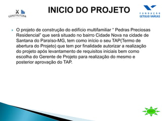  O projeto de construção do edifício multifamiliar “ Pedras Preciosas
Residencial” que será situado no bairro Cidade Nova na cidade de
Santana do Paraíso-MG, tem como início o seu TAP(Termo de
abertura do Projeto) que tem por finalidade autorizar a realização
do projeto após levantamento de requisitos iniciais bem como
escolha do Gerente de Projeto para realização do mesmo e
posterior aprovação do TAP.
 