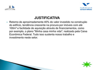 JUSTIFICATIVA
 Retorno de aproximadamente 40% do valor investido na construção
do edifício, tendência crescente na procura por imóveis com até
100m² e facilidade de aquisição através de financiamentos, como
por exemplo, o plano "Minha casa minha vida"; realizado pela Caixa
Econômica Federal. Tudo isso sustenta nosso trabalho e
investimento neste setor.
 