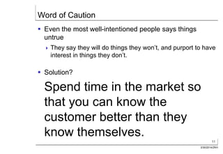 11
3/30/2014/ZKH
Word of Caution
 Even the most well-intentioned people says things
untrue
 They say they will do things they won’t, and purport to have
interest in things they don’t.
 Solution?
Spend time in the market so
that you can know the
customer better than they
know themselves.
 