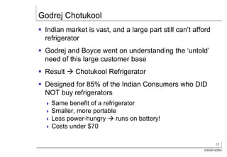 13
3/30/2014/ZKH
Godrej Chotukool
 Indian market is vast, and a large part still can’t afford
refrigerator
 Godrej and Boyce went on understanding the ‘untold’
need of this large customer base
 Result  Chotukool Refrigerator
 Designed for 85% of the Indian Consumers who DID
NOT buy refrigerators
 Same benefit of a refrigerator
 Smaller, more portable
 Less power-hungry  runs on battery!
 Costs under $70
 