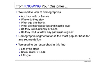 3
3/30/2014/ZKH
From KNOWING Your Customer …
 We used to look at demographics
 Are they male or female
 Where do they stay
 What age are they at
 What are their education and income level
 Do they live in a family or alone
 Do they tend to follow any particular religion?
 Demographic segmentation is the most popular base for
any segmentation
 We used to do researches in this line
 Life cycle stage
 Social Class  SEC
 Lifestyle
 