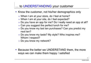 4
3/30/2014/ZKH
… to UNDERSTANDING your customer
 Know the customer, not his/her demographics only
 When I am at your store, do I feel at home?
 When I am at your site, do I feel expected?
 Do you have an app for me? Do I really need an app at all?
 Can you suggest the perfect lunch for me?
 Do you know my last ten purchases? Can you predict my
next ten?
 Do you know my taste? My style? Who inspires me?
Whom I respect?
 Do you know my network?
 Because the better we UNDERSTAND them, the more
ways we can make them happy / satisfied
 