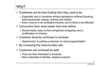 6
3/30/2014/ZKH
Why?
 Customers are far less trusting than they used to be
 Especially true in industries whose reputations suffered (banking,
pharmaceuticals, energy, airlines and media)
 Even if you're in an unrelated industry, you’re likely to be effected
 Consumers have more power than ever before
 Social media, easy on-line comparison-shopping, and a
proliferation of choices.
 Customer diversity continues to increase
 Opportunity!  putting a premium on micro-segmentation
 By increasing the noise-to-data ratio
 Customers are confused as well!
 They are less interested in products
 More interested in flexible, adaptive solution
 