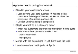 7
3/30/2014/ZKH
Approaches in doing homework
 Stand in your customer’s shoes
 Look beyond your core business  need to look at
customer’s full range of choices, as well as his or her
ecosystem of suppliers, partners etc.
 Deepen understanding of competitors
 Staple yourself to a customer’s order
 Track key customers’ experiences throughout the life-cycle
 Note where the experience breaks down
- Actual observation
- Role-playing
 Merge with the customers  Let them take the lead
 Lean forward and anticipate  Apple
 