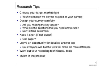 8
3/30/2014/ZKH
Research Tips
 Choose your target market right
 Your information will only be as good as your ‘sample’
 Design your survey carefully
 Are you missing the key issues?
 What are the questions that you need answers to?
 Don’t offend customers
 Keep it short (if not sweet)
 One pager?
 Leave an opportunity for detailed answer too
 Not everyone will, but the fews will make the more difference
 Work out your recording techniques / tools
 Invest in the process
 