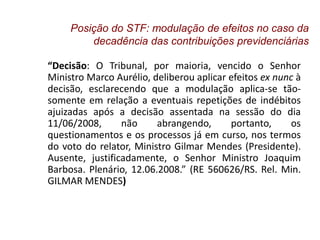 “Decisão: O Tribunal, por maioria, vencido o Senhor
Ministro Marco Aurélio, deliberou aplicar efeitos ex nunc à
decisão, esclarecendo que a modulação aplica-se tão-
somente em relação a eventuais repetições de indébitos
ajuizadas após a decisão assentada na sessão do dia
11/06/2008, não abrangendo, portanto, os
questionamentos e os processos já em curso, nos termos
do voto do relator, Ministro Gilmar Mendes (Presidente).
Ausente, justificadamente, o Senhor Ministro Joaquim
Barbosa. Plenário, 12.06.2008.” (RE 560626/RS. Rel. Min.
GILMAR MENDES)
Posição do STF: modulação de efeitos no caso da
decadência das contribuições previdenciárias
 