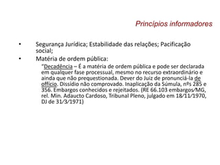 • Segurança Jurídica; Estabilidade das relações; Pacificação
social;
• Matéria de ordem pública:
“Decadência – É a matéria de ordem pública e pode ser declarada
em qualquer fase processual, mesmo no recurso extraordinário e
ainda que não prequestionada. Dever do Juiz de pronunciá-la de
offício. Dissídio não comprovado. Inaplicação da Súmula, nºs 285 e
356. Embargos conhecidos e rejeitados. (RE 66.103 embargos⁄MG,
rel. Min. Adaucto Cardoso, Tribunal Pleno, julgado em 18⁄11⁄1970,
DJ de 31⁄3⁄1971)
Princípios informadores
 