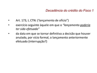 • Art. 173, I, CTN: (‘lançamento de ofício”)
• exercício seguinte àquele em que o “lançamento poderia
ter sido efetuado”
• da data em que se tornar definitiva a decisão que houver
anulado, por vício formal, o lançamento anteriormente
efetuado (interrupção?)
Decadência do crédito do Fisco 1
 
