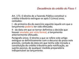 Art. 173. O direito de a Fazenda Pública constituir o
crédito tributário extingue-se após 5 (cinco) anos,
contados:
I - do primeiro dia do exercício seguinte àquele em que o
lançamento poderia ter sido efetuado;
II - da data em que se tornar definitiva a decisão que
houver anulado, por vício formal, o lançamento
anteriormente efetuado.
Parágrafo único. O direito a que se refere este artigo
extingue-se definitivamente com o decurso do prazo nele
previsto, contado da data em que tenha sido iniciada a
constituição do crédito tributário pela notificação, ao
sujeito passivo, de qualquer medida preparatória
indispensável ao lançamento.
Decadência do crédito do Fisco 1
 