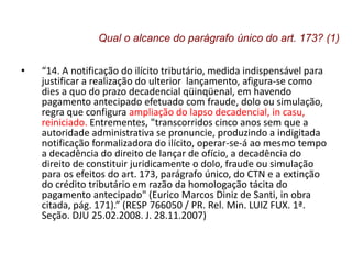 • “14. A notificação do ilícito tributário, medida indispensável para
justificar a realização do ulterior lançamento, afigura-se como
dies a quo do prazo decadencial qüinqüenal, em havendo
pagamento antecipado efetuado com fraude, dolo ou simulação,
regra que configura ampliação do lapso decadencial, in casu,
reiniciado. Entrementes, "transcorridos cinco anos sem que a
autoridade administrativa se pronuncie, produzindo a indigitada
notificação formalizadora do ilícito, operar-se-á ao mesmo tempo
a decadência do direito de lançar de ofício, a decadência do
direito de constituir juridicamente o dolo, fraude ou simulação
para os efeitos do art. 173, parágrafo único, do CTN e a extinção
do crédito tributário em razão da homologação tácita do
pagamento antecipado" (Eurico Marcos Diniz de Santi, in obra
citada, pág. 171).” (RESP 766050 / PR. Rel. Min. LUIZ FUX. 1ª.
Seção. DJU 25.02.2008. J. 28.11.2007)
Qual o alcance do parágrafo único do art. 173? (1)
 