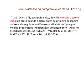 “(...) 3. O art. 173, parágrafo único, do CTN antecipa o termo
inicial do prazo quando o Fisco, antes de primeiro de janeiro
do exercício seguinte, notifica o contribuinte de "qualquer
medida preparatória indispensável ao lançamento“ (AgRg no
RECURSO ESPECIAL Nº 961.723 – MG. Rel. Min. HUMBERTO
MARTINS. STJ. 2ª. Turma. DJU 14.10.2009).
Qual o alcance do parágrafo único do art. 173? (2)
 