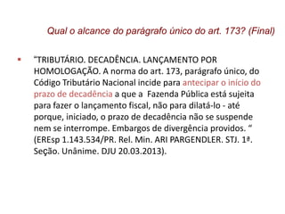  “TRIBUTÁRIO. DECADÊNCIA. LANÇAMENTO POR
HOMOLOGAÇÃO. A norma do art. 173, parágrafo único, do
Código Tributário Nacional incide para antecipar o início do
prazo de decadência a que a Fazenda Pública está sujeita
para fazer o lançamento fiscal, não para dilatá-lo - até
porque, iniciado, o prazo de decadência não se suspende
nem se interrompe. Embargos de divergência providos. “
(EREsp 1.143.534/PR. Rel. Min. ARI PARGENDLER. STJ. 1ª.
Seção. Unânime. DJU 20.03.2013).
Qual o alcance do parágrafo único do art. 173? (Final)
 