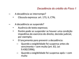 – A decadência se interrompe?
• Cláusula expressa: art. 173, II, CTN;
– A decadência se suspende?
• Ausência de texto expresso;
• Porém pode se suspender se houver uma condição
impeditiva do exercício do direito; decisão judicial,
por exemplo;
• O lançamento para prevenir a decadência:
– Quando a exigibilidade foi suspensa antes do
vencimento = sem multa (art. 63, Lei
9.430/1996);
– Quando a exigibilidade foi suspensa após = com
multa
Decadência do crédito do Fisco 1
 