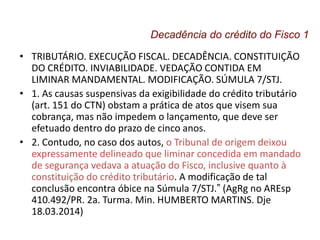 • TRIBUTÁRIO. EXECUÇÃO FISCAL. DECADÊNCIA. CONSTITUIÇÃO
DO CRÉDITO. INVIABILIDADE. VEDAÇÃO CONTIDA EM
LIMINAR MANDAMENTAL. MODIFICAÇÃO. SÚMULA 7/STJ.
• 1. As causas suspensivas da exigibilidade do crédito tributário
(art. 151 do CTN) obstam a prática de atos que visem sua
cobrança, mas não impedem o lançamento, que deve ser
efetuado dentro do prazo de cinco anos.
• 2. Contudo, no caso dos autos, o Tribunal de origem deixou
expressamente delineado que liminar concedida em mandado
de segurança vedava a atuação do Fisco, inclusive quanto à
constituição do crédito tributário. A modificação de tal
conclusão encontra óbice na Súmula 7/STJ.” (AgRg no AREsp
410.492/PR. 2a. Turma. Min. HUMBERTO MARTINS. Dje
18.03.2014)
Decadência do crédito do Fisco 1
 