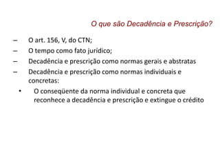 – O art. 156, V, do CTN;
– O tempo como fato jurídico;
– Decadência e prescrição como normas gerais e abstratas
– Decadência e prescrição como normas individuais e
concretas:
• O conseqüente da norma individual e concreta que
reconhece a decadência e prescrição e extingue o crédito
O que são Decadência e Prescrição?
 