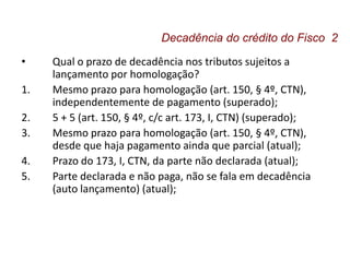 • Qual o prazo de decadência nos tributos sujeitos a
lançamento por homologação?
1. Mesmo prazo para homologação (art. 150, § 4º, CTN),
independentemente de pagamento (superado);
2. 5 + 5 (art. 150, § 4º, c/c art. 173, I, CTN) (superado);
3. Mesmo prazo para homologação (art. 150, § 4º, CTN),
desde que haja pagamento ainda que parcial (atual);
4. Prazo do 173, I, CTN, da parte não declarada (atual);
5. Parte declarada e não paga, não se fala em decadência
(auto lançamento) (atual);
Decadência do crédito do Fisco 2
 