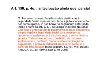“2. Por serem as contribuições sociais destinadas à
Seguridade Social espécies de tributo sujeito a lançamento
por homologação, se não houver o pagamento antecipado
incide a regra do art. 173, I, do Código Tributário Nacional.
Caso haja a antecipação de pagamento, o prazo decadencial
de que dispõe a Seguridade Social para proceder ao
lançamento suplementar é de cinco anos, a contar do fato
gerador. Tratando-se, no caso, de débito de natureza
suplementar e, portanto, tendo havido antecipação de
pagamento, o prazo decadencial qüinqüenal conta-se a
partir do fato gerador. (REsp 904019 / CE, Rel. Min. DENISE
ARRUDA. STJ. 1a. Turma. DJU 13.08.2008)
Art. 150, p. 4o. : antecipação ainda que parcial
 