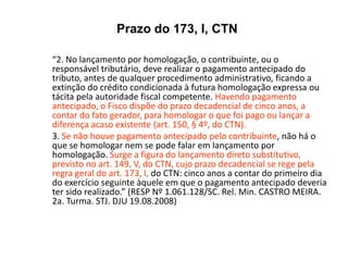“2. No lançamento por homologação, o contribuinte, ou o
responsável tributário, deve realizar o pagamento antecipado do
tributo, antes de qualquer procedimento administrativo, ficando a
extinção do crédito condicionada à futura homologação expressa ou
tácita pela autoridade fiscal competente. Havendo pagamento
antecipado, o Fisco dispõe do prazo decadencial de cinco anos, a
contar do fato gerador, para homologar o que foi pago ou lançar a
diferença acaso existente (art. 150, § 4º, do CTN).
3. Se não houve pagamento antecipado pelo contribuinte, não há o
que se homologar nem se pode falar em lançamento por
homologação. Surge a figura do lançamento direto substitutivo,
previsto no art. 149, V, do CTN, cujo prazo decadencial se rege pela
regra geral do art. 173, I, do CTN: cinco anos a contar do primeiro dia
do exercício seguinte àquele em que o pagamento antecipado deveria
ter sido realizado.” (RESP Nº 1.061.128/SC. Rel. Min. CASTRO MEIRA.
2a. Turma. STJ. DJU 19.08.2008)
Prazo do 173, I, CTN
 