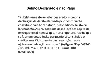 “7. Relativamente ao valor declarado, a própria
declaração de débito efetivada pelo contribuinte
constitui o crédito tributário, prescindindo de ato de
lançamento. Assim, podendo desde logo ser objeto de
execução fiscal, tem-se que, nesta hipótese, não há que
se falar em decadência, porquanto já constituído o
crédito, mas tão-somente em prescrição para o
ajuizamento da ação executiva.” (AgRg no REsp 947348
/ RS. Rel. Min. LUIZ FUX. STJ. 1A. Turma. DJU
07.08.2008)
Débito Declarado e não Pago
 